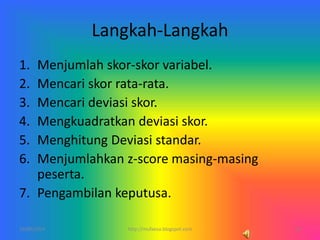 Langkah-Langkah
1. Menjumlah skor-skor variabel.
2. Mencari skor rata-rata.
3. Mencari deviasi skor.
4. Mengkuadratkan deviasi skor.
5. Menghitung Deviasi standar.
6. Menjumlahkan z-score masing-masing
peserta.
7. Pengambilan keputusa.
10/06/2014 14http://mufaesa.blogspot.com
 