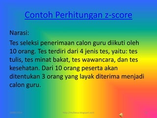 Contoh Perhitungan z-score
Narasi:
Tes seleksi penerimaan calon guru diikuti oleh
10 orang. Tes terdiri dari 4 jenis tes, yaitu: tes
tulis, tes minat bakat, tes wawancara, dan tes
kesehatan. Dari 10 orang peserta akan
ditentukan 3 orang yang layak diterima menjadi
calon guru.
10/06/2014 15http://mufaesa.blogspot.com
 