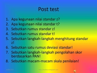 Post test
1. Apa kegunaan nilai standar z?
2. Apa kegunaan nilai standar t?
3. Sebutkan rumus standar z!
4. Sebutkan rumus standar t!
5. Sebutkan langkah-langkah menghitung standar
z!
6. Sebutkan satu rumus deviasi standar!
7. Sebutkan langkah-langkah pengolahan skor
berdasarkan PAN!
8. Sebutkan macam-macam skala penilaian!
10/06/2014 18http://mufaesa.blogspot.com
 