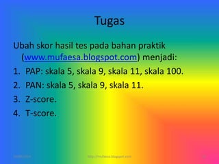 Tugas
Ubah skor hasil tes pada bahan praktik
(www.mufaesa.blogspot.com) menjadi:
1. PAP: skala 5, skala 9, skala 11, skala 100.
2. PAN: skala 5, skala 9, skala 11.
3. Z-score.
4. T-score.
10/06/2014 http://mufaesa.blogspot.com 20
 