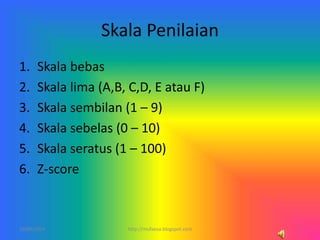 Skala Penilaian
1. Skala bebas
2. Skala lima (A,B, C,D, E atau F)
3. Skala sembilan (1 – 9)
4. Skala sebelas (0 – 10)
5. Skala seratus (1 – 100)
6. Z-score
10/06/2014 3http://mufaesa.blogspot.com
 