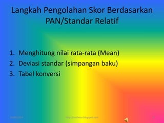 Langkah Pengolahan Skor Berdasarkan
PAN/Standar Relatif
1. Menghitung nilai rata-rata (Mean)
2. Deviasi standar (simpangan baku)
3. Tabel konversi
10/06/2014 8http://mufaesa.blogspot.com
 