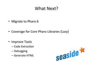 What	Next?	
•  Migrate	to	Pharo	6	
•  Coverage	for	Core	Pharo	Libraries	(Lazy)	
•  Improve	Tools	
– Code	ExtracHon	
– Debugging	
– Generate	HTML	
 