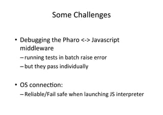 Some	Challenges	
•  Debugging	the	Pharo	<->	Javascript	
middleware		
– running	tests	in	batch	raise	error		
– but	they	pass	individually	
	
•  OS	connecHon:		
– Reliable/Fail	safe	when	launching	JS	interpreter	
 