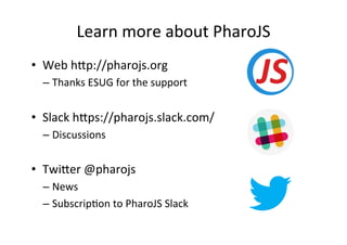 Learn	more	about	PharoJS	
•  Web	h"p://pharojs.org	
– Thanks	ESUG	for	the	support	
•  Slack	h"ps://pharojs.slack.com/	
– Discussions	
•  Twi"er	@pharojs	
– News	
– SubscripHon	to	PharoJS	Slack	
	
 