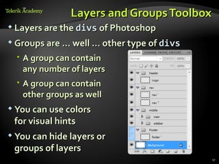 Layers and Groups Toolbox
 Layers are the divs of Photoshop

 Groups are … well … other type of divs

   A group can contain
    any number of layers
   A group can contain
    other groups as well
 You can use colors
 for visual hints
 You can hide layers or
 groups of layers
                                           17
 