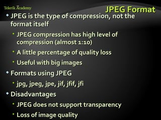 JPEG Format
 JPEG is the type of compression, not the
 format itself
   JPEG compression has high level of
    compression (almost 1:10)
   A little percentage of quality loss
   Useful with big images
 Formats using JPEG

   jpg, jpeg, jpe, jif, jfif, jfi
 Disadvantages

   JPEG does not support transparency
   Loss of image quality
 