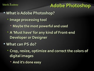 Adobe Photoshop
 What is Adobe Photoshop?

  Image processing tool
    Maybe the most powerful and used
  A 'Must have' for any kind of Front-end
   Developer or Designer
 What can PS do?

  Crop, resize, optimize and correct the colors of
   digital images
    And it's done easy
 