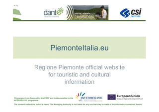 The contents reflect the author's views. The Managing Authority is not liable for any use that may be made of the information contained therein
This project is co-financed by the ERDF and made possible by the
INTERREG IVC programme
PiemonteItalia.eu
Regione Piemonte official website
for touristic and cultural
information
 