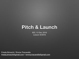 Pitch & Launch
IED, 13 Dec 2016
Lesson 9/2016
Frieda Brioschi / Emma Tracanella
frieda.brioschi@gmail.com / emma.tracanella@gmail.com
 