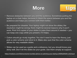 9. Pitch & Launch
More
• Remove obstacles between you and the audience. Sometimes putting the
laptop on a chair helps, because it clears the space between you and the
audience and helps you connect with them better.
• Be prepared for disaster. Your laptop might not show the slides; the
resolution might be wrong; there might be several reasons why it won’t
work. Print 5–6 copies of your slides to pass them around if needed — you
can keep one copy while you present, if it helps.
• Colors should go nicely together. You don’t need to learn the theory, just
pick a color scheme and stick to it. Make also sure that the color scheme
allows for very readable slides.
• Slides can be used as a guide and a reference, but you should know your
story well. Don’t let the slides be your guide. Use them simply as support.
!29
https://medium.com/@simon/some-humble-advice-on-pitching-your-startup-bf09fa5bffaf#.u3z2rqxyt
tips
 