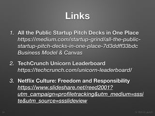 9. Pitch & Launch
Links
1. All the Public Startup Pitch Decks in One Place 
https://medium.com/startup-grind/all-the-public-
startup-pitch-decks-in-one-place-7d3ddff33bdc
Business Model & Canvas
2. TechCrunch Unicorn Leaderboard 
https://techcrunch.com/unicorn-leaderboard/
3. Netﬂix Culture: Freedom and Responsibility 
https://www.slideshare.net/reed2001?
utm_campaign=profiletracking&utm_medium=sssi
te&utm_source=ssslideview
!34
 