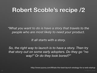 9. Pitch & Launch
Robert Scoble’s recipe /2
“What you want to do is have a story that travels to the
people who are most likely to need your product.
It all starts with a story.
So, the right way to launch is to have a story. Then try
that story out on some early adopters. Do they go "no
way!" Or do they look bored?”
!38
http://www.quora.com/Whats-the-best-launch-strategy-for-a-web-startup
 