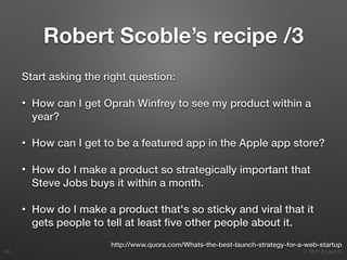 9. Pitch & Launch
Robert Scoble’s recipe /3
Start asking the right question:
• How can I get Oprah Winfrey to see my product within a
year?
• How can I get to be a featured app in the Apple app store?
• How do I make a product so strategically important that
Steve Jobs buys it within a month.
• How do I make a product that's so sticky and viral that it
gets people to tell at least ﬁve other people about it.
!40
http://www.quora.com/Whats-the-best-launch-strategy-for-a-web-startup
 