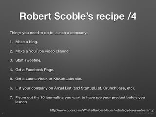 9. Pitch & Launch
Robert Scoble’s recipe /4
Things you need to do to launch a company:
1. Make a blog.
2. Make a YouTube video channel.
3. Start Tweeting.
4. Get a Facebook Page.
5. Get a LaunchRock or KickoffLabs site.
6. List your company on Angel List (and StartupLi.st, CrunchBase, etc).
7. Figure out the 10 journalists you want to have see your product before you
launch
!41
http://www.quora.com/Whats-the-best-launch-strategy-for-a-web-startup
 