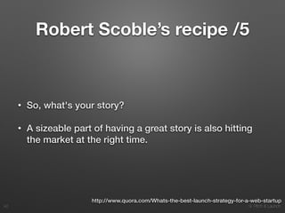 9. Pitch & Launch
Robert Scoble’s recipe /5
• So, what's your story?
• A sizeable part of having a great story is also hitting
the market at the right time.
!42
http://www.quora.com/Whats-the-best-launch-strategy-for-a-web-startup
 