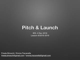 Pitch & Launch
IED, 4 Dec 2018
Lesson 9/2018-2019
Frieda Brioschi / Emma Tracanella
frieda.brioschi@gmail.com / emma.tracanella@gmail.com
 