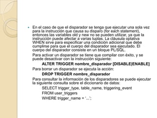 En el caso de que el disparador se tenga que ejecutar una sola vez para la instrucción que causa su disparo (foreachstatement), entonces las variables old y new no se pueden utilizar, ya que la instrucción puede afectar a varias tuplas. La cláusula optativa WHEN sirve para especificar una condición adicional que debe cumplirse para que el cuerpo del disparador sea ejecutado. El cuerpo del disparador consiste en un bloque PL/SQL.	Para activar un disparador se tiene que compilar con éxito, y se puede desactivar con la instrucción siguiente:		ALTER TRIGGER nombre_disparador [DISABLE|ENABLE]	Para borrar un disparador se ejecuta la acción:		DROP TRIGGER nombre_disparador	Para consultar la información de los disparadores se puede ejecutar la siguiente consulta sobre el diccionario de datos:		SELECT trigger_type, table_name, triggering_event		FROM user_triggers		WHERE trigger_name = ‘...’;
