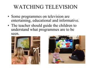WATCHING TELEVISION Some programmes on television are entertaining, educational and informative.  The teacher should guide the children to understand what programmes are to be seen.   