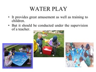 WATER PLAY It provides great amusement as well as training to children.  But it should be conducted under the supervision of a teacher. 