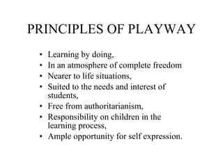 PRINCIPLES OF PLAYWAY Learning by doing, In an atmosphere of complete freedom Nearer to life situations, Suited to the needs and interest of students, Free from authoritarianism, Responsibility on children in the learning process, Ample opportunity for self expression. 