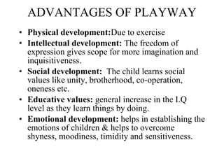 ADVANTAGES OF PLAYWAY Physical development: Due to exercise Intellectual development:  The freedom of expression gives scope for more imagination and inquisitiveness.  Social development:  The child learns social values like unity, brotherhood, co-operation, oneness etc.  Educative values:  general increase in the I.Q level as they learn things by doing. Emotional development:  helps in establishing the emotions of children & helps to overcome shyness, moodiness, timidity and sensitiveness. 