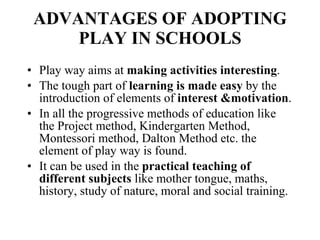 ADVANTAGES OF ADOPTING PLAY IN SCHOOLS Play way aims at  making activities interesting . The tough part of  learning is made easy  by the introduction of elements of  interest &motivation . In all the progressive methods of education like the Project method, Kindergarten Method, Montessori method, Dalton Method etc. the element of play way is found. It can be used in the  practical teaching of different subjects  like mother tongue, maths, history, study of nature, moral and social training. 