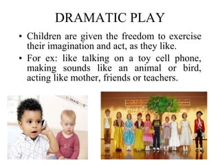 DRAMATIC PLAY Children are given the freedom to exercise their imagination and act, as they like.  For ex: like talking on a toy cell phone, making sounds like an animal or bird, acting like mother, friends or teachers. 