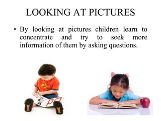 LOOKING AT PICTURES By looking at pictures children learn to concentrate and try to seek more information of them by asking questions. 