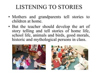 LISTENING TO STORIES Mothers and grandparents tell stories to children at home.  But the teacher should develop the art of story telling and tell stories of home life, school life, animals and birds, good morals, historic and mythological persons in class. 