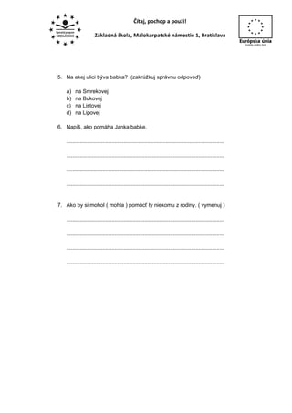 Čítaj, pochop a použi!

                     Základná škola, Malokarpatské námestie 1, Bratislava




5. Na akej ulici býva babka? (zakrúžkuj správnu odpoveď)

   a)   na Smrekovej
   b)   na Bukovej
   c)   na Listovej
   d)   na Lipovej

6. Napíš, ako pomáha Janka babke.

   .........................................................................................................

   .........................................................................................................

   .........................................................................................................

   .........................................................................................................


7. Ako by si mohol ( mohla ) pomôcť ty niekomu z rodiny. ( vymenuj )

   .........................................................................................................

   .........................................................................................................

   .........................................................................................................

   .........................................................................................................
 