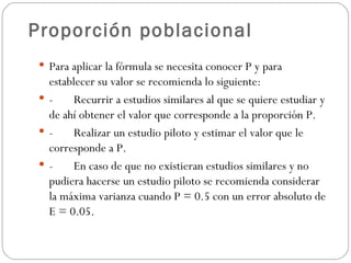 Proporción poblacional Para aplicar la fórmula se necesita conocer P y para establecer su valor se recomienda lo siguiente: - Recurrir a estudios similares al que se quiere estudiar y de ahí obtener el valor que corresponde a la proporción P. - Realizar un estudio piloto y estimar el valor que le corresponde a P. - En caso de que no existieran estudios similares y no pudiera hacerse un estudio piloto se recomienda considerar la máxima varianza cuando P = 0.5 con un error absoluto de E = 0.05. 