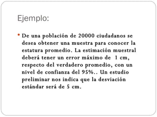 Ejemplo: De una población de 20000 ciudadanos se desea obtener una muestra para conocer la estatura promedio. La estimación muestral deberá tener un error máximo de  1 cm, respecto del verdadero promedio, con un nivel de confianza del 95%.. Un estudio preliminar nos indica que la desviación estándar será de 5 cm. 