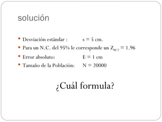 solución Desviación estándar :  s = 5 cm. Para un N.C. del 95% le corresponde un Z  /2  = 1.96 Error absoluto:  E = 1 cm Tamaño de la Población: N = 20000 ¿Cuál formula? 