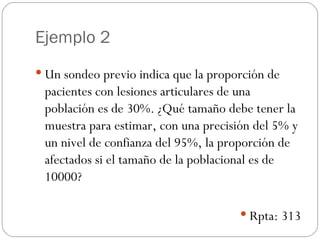 Ejemplo 2 Un sondeo previo indica que la proporción de pacientes con lesiones articulares de una población es de 30%. ¿Qué tamaño debe tener la muestra para estimar, con una precisión del 5% y un nivel de confianza del 95%, la proporción de afectados si el tamaño de la poblacional es de 10000? Rpta: 313 