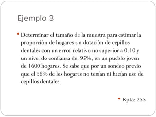 Ejemplo 3 Determinar el tamaño de la muestra para estimar la proporción de hogares sin dotación de cepillos dentales con un error relativo no superior a 0.10 y un nivel de confianza del 95%, en un pueblo joven de 1600 hogares. Se sabe que por un sondeo previo que el 56% de los hogares no tenían ni hacían uso de cepillos dentales. Rpta: 255 