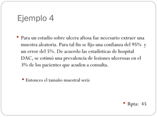 Ejemplo 4 Para un estudio sobre ulcera aftosa fue necesario extraer una muestra aleatoria. Para tal fin se fijo una confianza del 95%  y un error del 5%. De acuerdo las estadísticas de hospital DAC, se estimó una prevalencia de lesiones ulcerosas en el 3% de los pacientes que acuden a consulta. Entonces el tamaño muestral será: Rpta:  45 