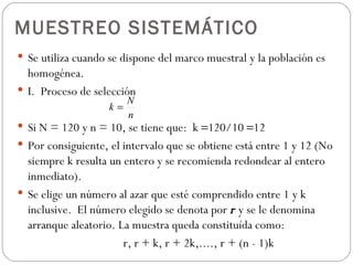 MUESTREO SISTEMÁTICO Se utiliza cuando se dispone del marco muestral y la población es homogénea. I.  Proceso de selección S i N = 120 y n = 10, se tiene que:  k   120/10   12 Por consiguiente, el intervalo que se obtiene está entre 1 y 12 (No siempre k resulta un entero y se recomienda redondear al entero inmediato). Se elige un número al azar que esté comprendido entre 1 y k inclusive.  El número elegido se denota por  r  y se le denomina arranque aleatorio.  La muestra queda constituída como: r, r + k, r + 2k,...., r + (n - 1)k 