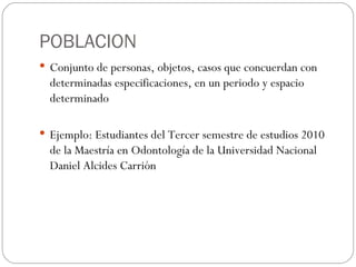 POBLACION Conjunto de personas, objetos, casos que concuerdan con determinadas especificaciones, en un periodo y espacio determinado  Ejemplo: Estudiantes del Tercer semestre de estudios 2010 de la Maestría en Odontología de la Universidad Nacional Daniel Alcides Carrión 
