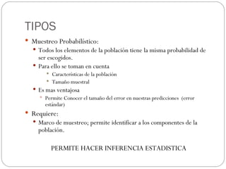 TIPOS Muestreo Probabilístico: Todos los elementos de la población tiene la misma probabilidad de ser escogidos. Para ello se toman en cuenta Características de la población Tamaño muestral Es mas ventajosa Permite Conocer el tamaño del error en nuestras predicciones  (error estándar) Requiere: Marco de muestreo; permite identificar a los componentes de la población. PERMITE HACER INFERENCIA ESTADISTICA 