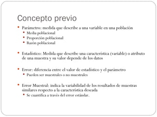 Concepto previo Parámetro: medida que describe a una variable en una población Media poblacional Proporción poblacional Razón poblacional Estadístico: Medida que describe una característica (variable) o atributo de una muestra y su valor depende de los datos Error: diferencia entre el valor de estadístico y el parámetro Pueden ser muestrales o no muestrales Error Muestral: indica la variabilidad de los resultados de muestras similares respecto a la característica deseada Se cuantifica a través del error estándar. 