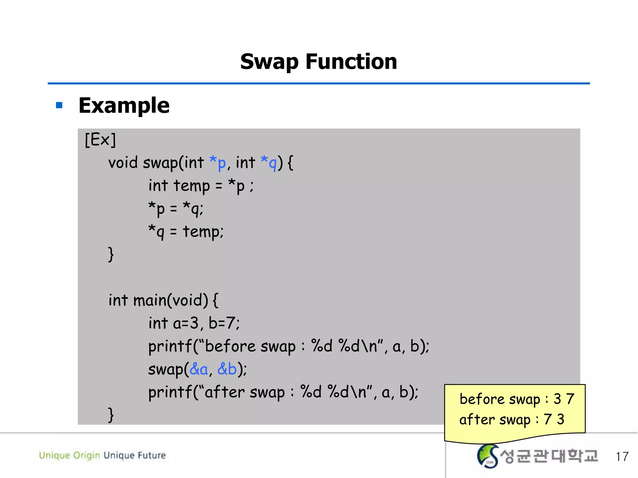  Example
17
Swap Function
[Ex]
void swap(int *p, int *q) {
int temp = *p ;
*p = *q;
*q = temp;
}
int main(void) {
int a=3, b=7;
printf(“before swap : %d %dn”, a, b);
swap(&a, &b);
printf(“after swap : %d %dn”, a, b);
}
before swap : 3 7
after swap : 7 3
 