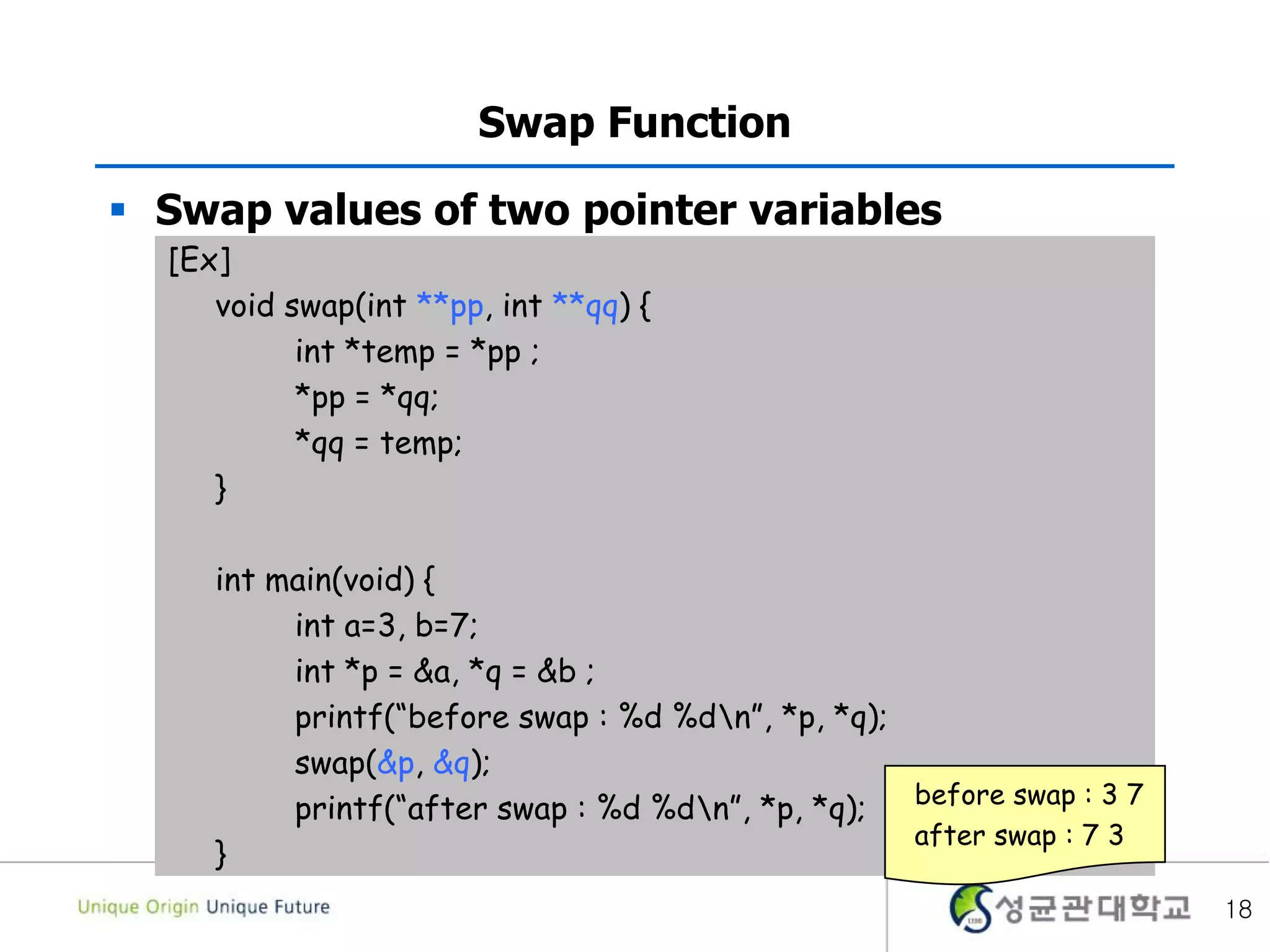  Swap values of two pointer variables
18
Swap Function
[Ex]
void swap(int **pp, int **qq) {
int *temp = *pp ;
*pp = *qq;
*qq = temp;
}
int main(void) {
int a=3, b=7;
int *p = &a, *q = &b ;
printf(“before swap : %d %dn”, *p, *q);
swap(&p, &q);
printf(“after swap : %d %dn”, *p, *q);
}
before swap : 3 7
after swap : 7 3
 