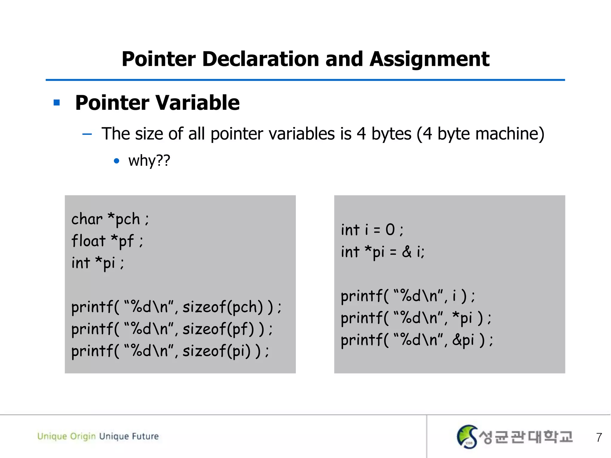 7
Pointer Declaration and Assignment
 Pointer Variable
– The size of all pointer variables is 4 bytes (4 byte machine)
• why??
char *pch ;
float *pf ;
int *pi ;
printf( “%dn”, sizeof(pch) ) ;
printf( “%dn”, sizeof(pf) ) ;
printf( “%dn”, sizeof(pi) ) ;
int i = 0 ;
int *pi = & i;
printf( “%dn”, i ) ;
printf( “%dn”, *pi ) ;
printf( “%dn”, &pi ) ;
 