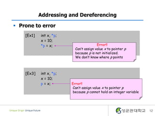  Prone to error
12
Addressing and Dereferencing
[Ex1] int x, *p;
x = 10;
*p = x;
[Ex3] int x, *p;
x = 10;
p = x;
Error!!
Can’t assign value x to pointer p
because p is not initialized.
We don’t know where p points
Error!!
Can’t assign value x to pointer p
because p cannot hold an integer variable
 
