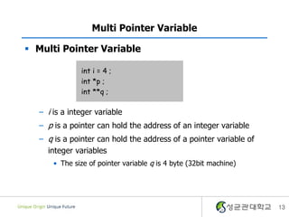13
Multi Pointer Variable
 Multi Pointer Variable
– i is a integer variable
– p is a pointer can hold the address of an integer variable
– q is a pointer can hold the address of a pointer variable of
integer variables
• The size of pointer variable q is 4 byte (32bit machine)
int i = 4 ;
int *p ;
int **q ;
 