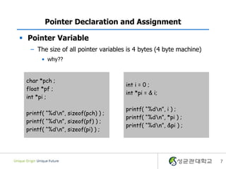 7
Pointer Declaration and Assignment
 Pointer Variable
– The size of all pointer variables is 4 bytes (4 byte machine)
• why??
char *pch ;
float *pf ;
int *pi ;
printf( “%dn”, sizeof(pch) ) ;
printf( “%dn”, sizeof(pf) ) ;
printf( “%dn”, sizeof(pi) ) ;
int i = 0 ;
int *pi = & i;
printf( “%dn”, i ) ;
printf( “%dn”, *pi ) ;
printf( “%dn”, &pi ) ;
 