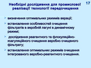 Необхідні дослідження для промисловоїНеобхідні дослідження для промислової
реалізації технології передочищенняреалізації технології передочищення
 визначення оптимальних режимів аерації;визначення оптимальних режимів аерації;
 встановлення особливостей очищеннявстановлення особливостей очищення
фільтратів в аеробній лагуні в динамічномуфільтратів в аеробній лагуні в динамічному
режимі;режимі;
 дослідження реагентного та флокуляційно-дослідження реагентного та флокуляційно-
коагуляційного очищення аеробно очищеногокоагуляційного очищення аеробно очищеного
фільтрату;фільтрату;
 встановлення оптимальних режимів очищеннявстановлення оптимальних режимів очищення
інтегрованого аеробно-реагентного очищення.інтегрованого аеробно-реагентного очищення.
1717
 