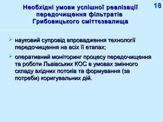 Необхідні умови успішної реалізаціїНеобхідні умови успішної реалізації
передочищення фільтратівпередочищення фільтратів
Грибовицького сміттєзвалищаГрибовицького сміттєзвалища
 науковий супровід впровадження технологіїнауковий супровід впровадження технології
передочищення на всіх її етапах;передочищення на всіх її етапах;
 оперативний моніторинг процесу передочищенняоперативний моніторинг процесу передочищення
та роботи Львівських КОС в умовах змінногота роботи Львівських КОС в умовах змінного
складу вхідних потоків та формування (заскладу вхідних потоків та формування (за
потреби) коригувальних дій.потреби) коригувальних дій.
1818
 