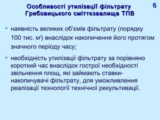 Особливості утилізації фільтратуОсобливості утилізації фільтрату
Грибовицького сміттєзвалища ТПВГрибовицького сміттєзвалища ТПВ
 наявність великих об’ємів фільтрату (порядку
100 тис. м3
) внаслідок накопичення його протягом
значного періоду часу;
 необхідність утилізації фільтрату за порівняно
короткий час внаслідок гострої необхідності
звільнення площ, які займають ставки-
накопичувачі фільтрату, для уможливлення
реалізації технології технічної рекультивації.
66
 